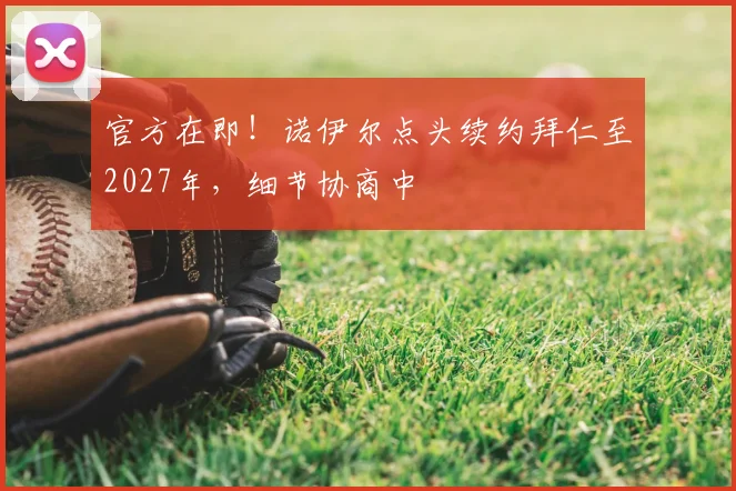 官方在即!诺伊尔点头续约拜仁至2027年,细节协商中