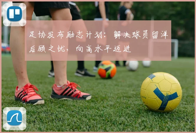 足协发布励志计划:解决球员留洋后顾之忧,向高水平迈进