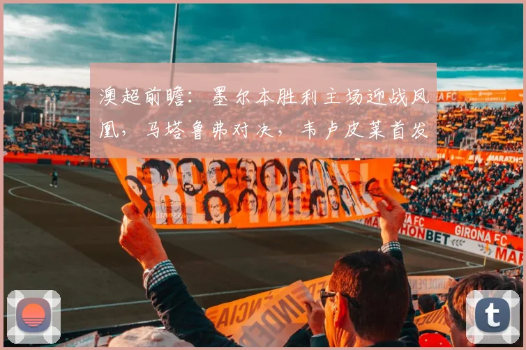 澳超前瞻:墨尔本胜利主场迎战凤凰,马塔鲁弗对决,韦卢皮莱首发成关键看点
