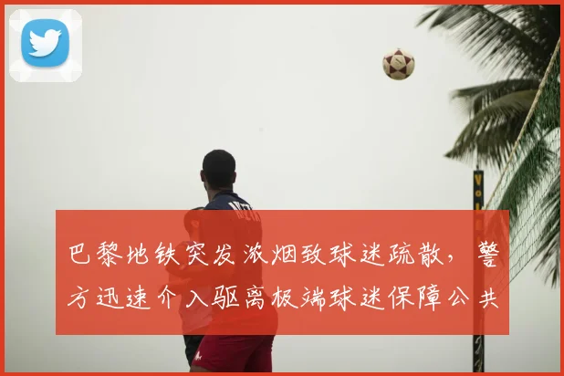 巴黎地铁突发浓烟致球迷疏散，警方迅速介入驱离极端球迷保障公共安全
