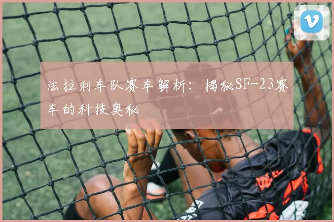 法拉利车队赛车解析：揭秘SF-23赛车的科技奥秘