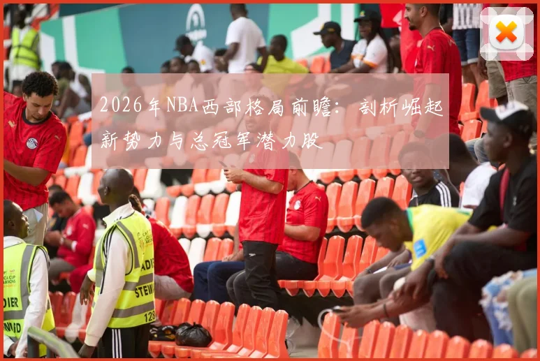 2026年NBA西部格局前瞻：剖析崛起新势力与总冠军潜力股