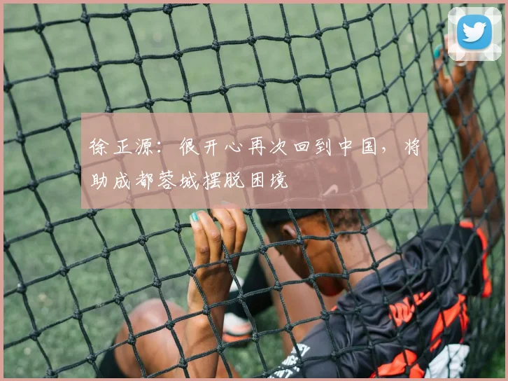 徐正源:很开心再次回到中国,将助成都蓉城摆脱困境