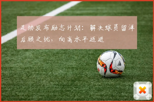 足协发布励志计划：解决球员留洋后顾之忧，向高水平迈进
