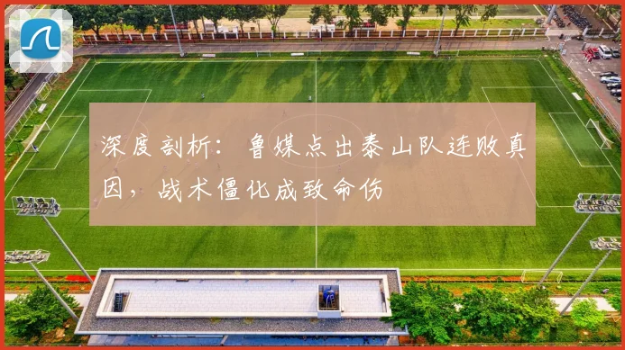 深度剖析:鲁媒点出泰山队连败真因,战术僵化成致命伤
