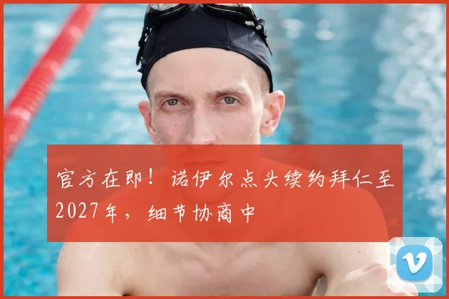 官方在即！诺伊尔点头续约拜仁至2027年，细节协商中