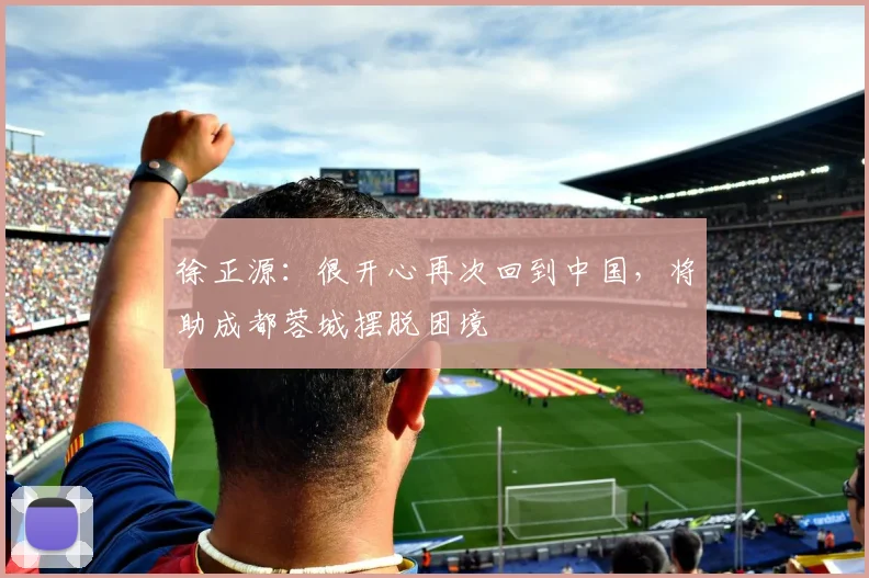 徐正源：很开心再次回到中国，将助成都蓉城摆脱困境